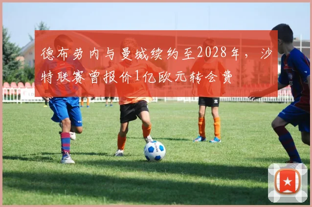 德布劳内与曼城续约至2028年，沙特联赛曾报价1亿欧元转会费