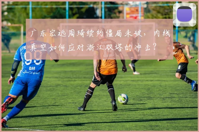 广东宏远周琦续约僵局未破，内线真空如何应对浙江双塔的冲击？