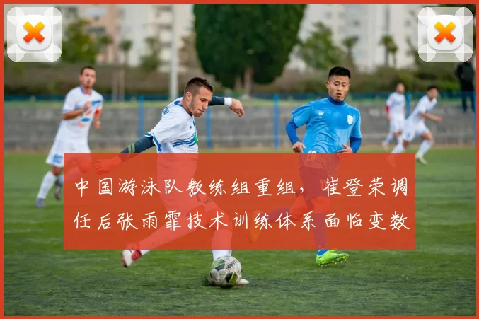 中国游泳队教练组重组，崔登荣调任后张雨霏技术训练体系面临变数