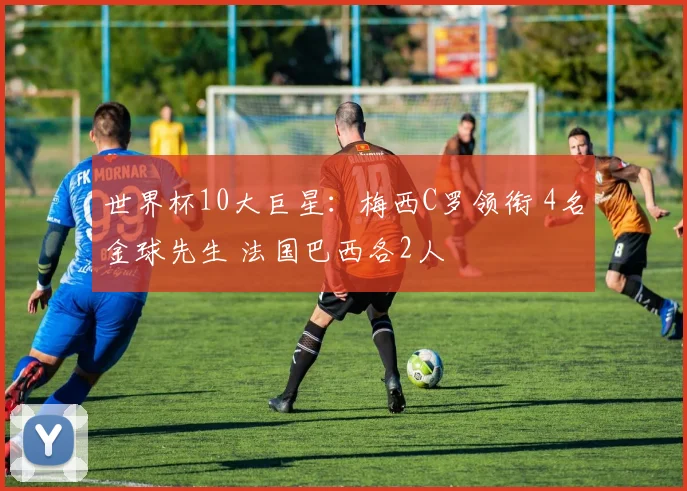 世界杯10大巨星：梅西C罗领衔 4名金球先生 法国巴西各2人