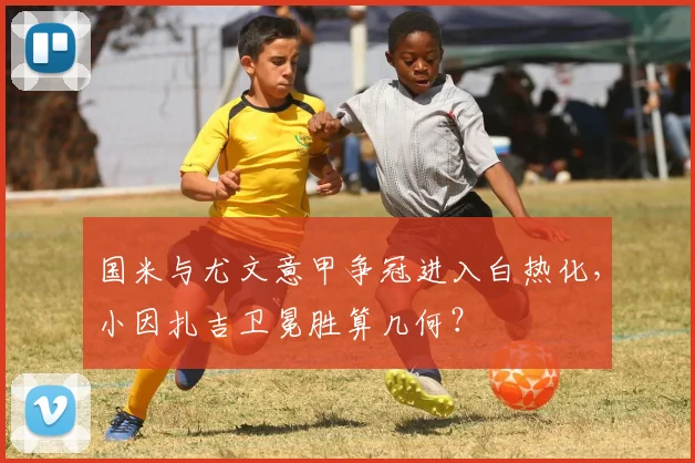 国米与尤文意甲争冠进入白热化，小因扎吉卫冕胜算几何？